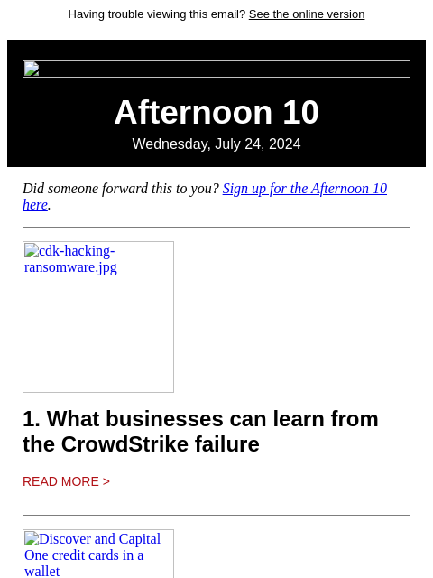 Having trouble viewing this email? See the online version Afternoon 10 Wednesday, July 24, 2024 Did someone forward this to you? Sign up for the Afternoon 10 here. cdk-hacking-ransomware.jpg 1. What