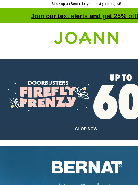 Stock up on Bernat for your next yarn project! Join our text alerts and get 25% off! † Joann.com® Up to 60% off. Firefly Frenzy Doorbusters. SHOP NOW Bernat. New Products Coming August 4th! Starting at