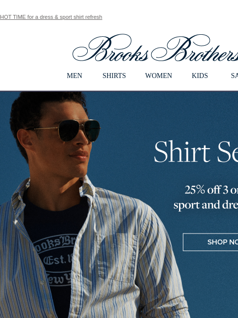 HOT TIME for a dress & sport shirt refresh View in web browser Brooks Brothers MEN SHIRTS WOMEN KIDS SALE Shirt Season 25% off 3 or more sport and dress shirts Shop Now Shop Now MEN › SHIRTS ›