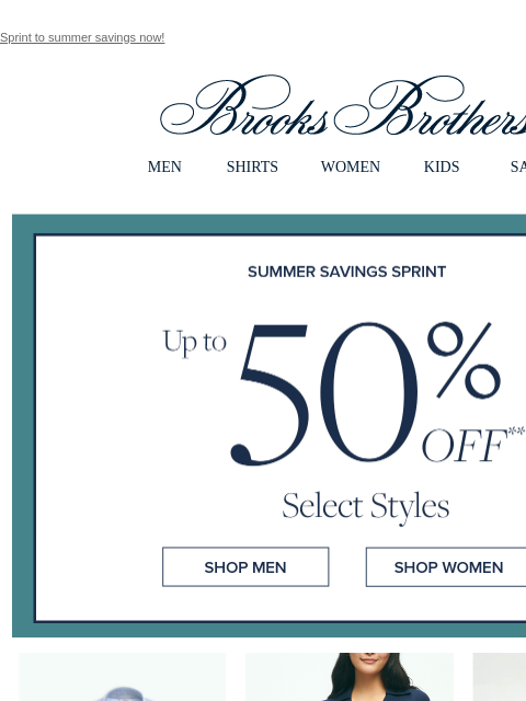 Sprint to summer savings now! View in web browser Brooks Brothers MEN SHIRTS WOMEN KIDS SALE Summer Savings Sprint Up to 50% Off Select Styles Shop Men Shop Women Shop Men Shop Men Shop Men Shop Men