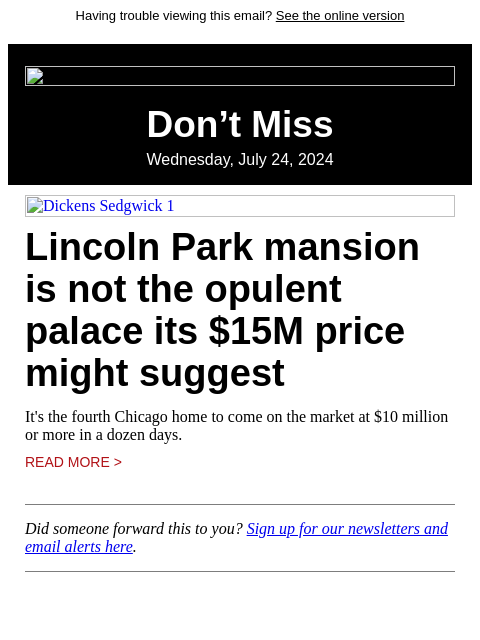 Having trouble viewing this email? See the online version Don't Miss Wednesday, July 24, 2024 Dickens Sedgwick 1 Lincoln Park mansion is not the opulent palace its $15M price might suggest It's