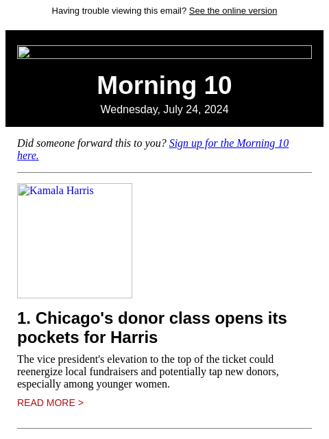 Having trouble viewing this email? See the online version Morning 10 Wednesday, July 24, 2024 Did someone forward this to you? Sign up for the Morning 10 here. Kamala Harris 1. Chicago's donor