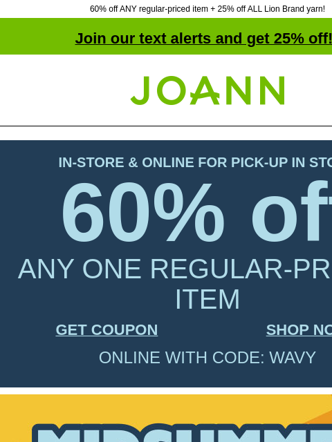 60% off ANY regular-priced item + 25% off ALL Lion Brand yarn! Join our text alerts and get 25% off! † Joann.com® IN-STORE & ONLINE FOR PICK-UP IN STORE 60% off ANY ONE REGULAR-PRICED ITEM GET