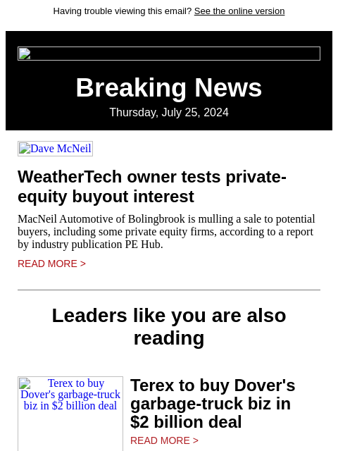 Having trouble viewing this email? See the online version Breaking News Thursday, July 25, 2024 Dave McNeil WeatherTech owner tests private-equity buyout interest MacNeil Automotive of Bolingbrook is