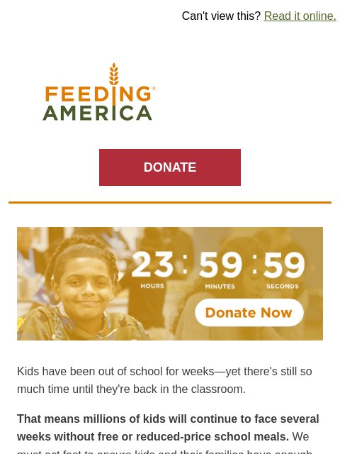 You can have your gift matched right now. | Can't view this? Read it online. Feeding America. DONATE Clock counting down to a midnight deadline. Kids have been out of school for weeks—yet