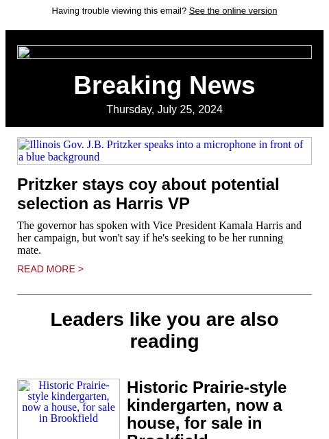 Having trouble viewing this email? See the online version Breaking News Thursday, July 25, 2024 Illinois Gov. JB Pritzker speaks into a microphone in front of a blue background Pritzker stays coy about