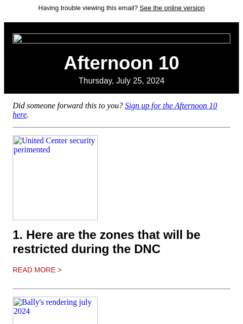 Having trouble viewing this email? See the online version Afternoon 10 Thursday, July 25, 2024 Did someone forward this to you? Sign up for the Afternoon 10 here. United Center security perimented 1.