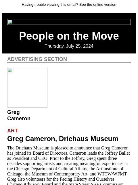 Having trouble viewing this email? See the online version People on the Move Thursday, July 25, 2024 Advertising Section Greg Cameron Art Greg Cameron, Driehaus Museum The Driehaus Museum is pleased to