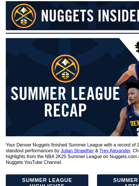 Denver Nuggets in Group C Denver Nuggets Insider - Latest News, Deals and More! Summer League Recap Your Denver Nuggets finished Summer League with a record of 2-3 and couple of standout performances