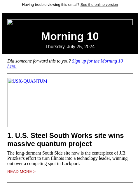 Having trouble viewing this email? See the online version Morning 10 Thursday, July 25, 2024 Did someone forward this to you? Sign up for the Morning 10 here. USX-QUANTUM 1. US Steel South Works site