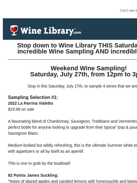 Can't see this email? Click here. Thursday July 25, 2024 Stop down to Wine Library THIS Saturday for an incredible Wine Sampling AND incredible deals! Weekend Wine Sampling! Saturday, July 27th,