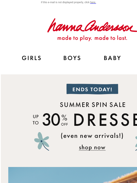 Don't miss our Summer Spin Sale If this e-mail is not displayed properly, click here. Hanna Andersson | made to play. made to last. Shop girls clothes. Shop boys clothes. Shop baby clothes. Shop