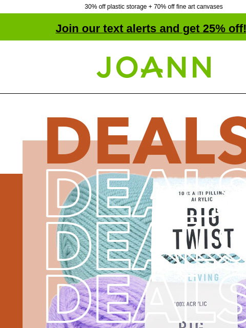 30% off plastic storage + 70% off fine art canvases Join our text alerts and get 25% off! † Joann.com® Big Twist® Yarn. 30% off. Craft Vinyl & Cutting Materials Starting at $5 Craft Vinyl &