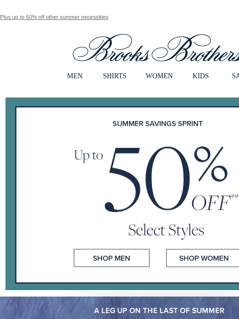 Plus up to 50% off other summer necessities View in web browser Brooks Brothers MEN SHIRTS WOMEN KIDS SALE Summer Savings Spirnt Up to 50% Off Select Styles Shop Men Shop Women A leg up on the last of