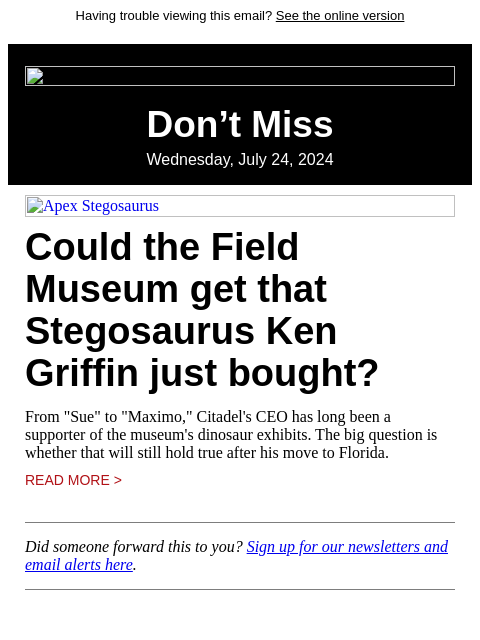 Having trouble viewing this email? See the online version Don't Miss Wednesday, July 24, 2024 Apex Stegosaurus Could the Field Museum get that Stegosaurus Ken Griffin just bought? From "Sue