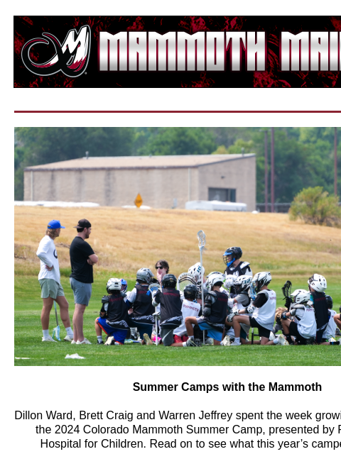 Summer Camp Summer Camps with the Mammoth Dillon Ward, Brett Craig and Warren Jeffrey spent the week growing the game during the 2024 Colorado Mammoth Summer Camp, presented by Rocky Mountain Hospital