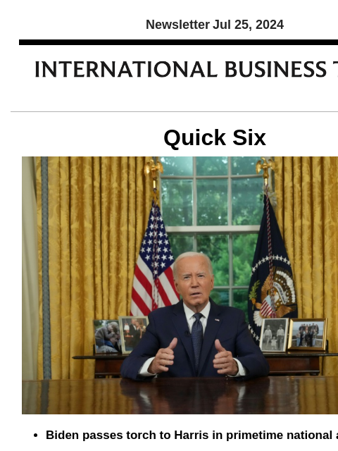 Newsletter Jul 25, 2024 Quick Six Biden passes torch to Harris in primetime national address President Joe Biden gave what could be his final Oval Office speech Wednesday to explain why he dropped out