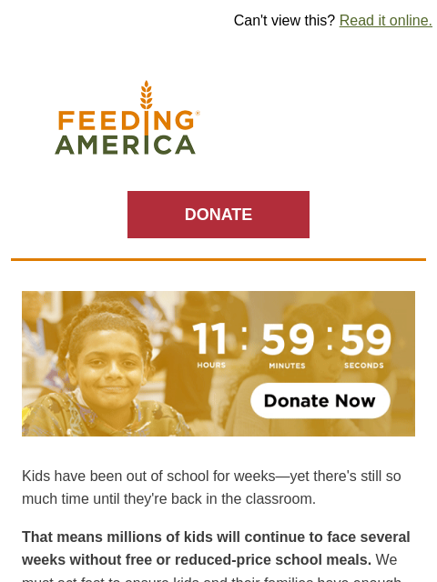 Hunger rates are rising and we need to act now. | Can't view this? Read it online. Feeding America. DONATE Clock counting down to a midnight deadline. Kids have been out of school for weeks—yet