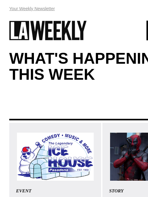 View Online Your Weekly Newsletter LAWEEKLY 07/25/24 WHAT'S HAPPENING THIS WEEK EVENT Come laugh with us at The Ice House! The Legendary Ice House Comedy Club in Pasadena features the best in