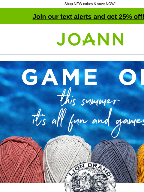 Shop NEW colors & save NOW! Join our text alerts and get 25% off! † Joann.com® Game On. This summer it's all fun and games. Lion Brand Yarns. 25% off All Lion Brand Yarn. Shop Now. New Color: