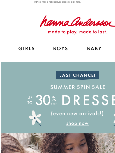 Our Summer Spin Sale is ending… If this e-mail is not displayed properly, click here. Hanna Andersson | made to play. made to last. Shop girls clothes. Shop boys clothes. Shop baby clothes. Shop new