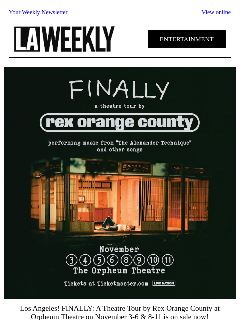 Your Weekly Newsletter View online ENTERTAINMENT Los Angeles! FINALLY: A Theatre Tour by Rex Orange County at Orpheum Theatre on November 3-6 & 8-11 is on sale now! Grab your tickets at