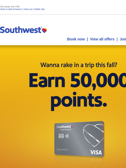 Get away and chill. View in web browser | View our mobile site Log in | Enroll Southwest July 26 Book now | View all offers | Join Rapid Rewards® Wanna spring into summer? Earn 50000 bonus points.