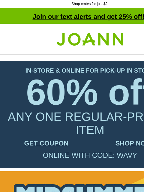 Shop crates for just $2! Join our text alerts and get 25% off! † Joann.com® IN-STORE & ONLINE FOR PICK-UP IN STORE 60% off ANY ONE REGULAR-PRICED ITEM GET COUPON SHOP NOW ONLINE WITH CODE: WAVY