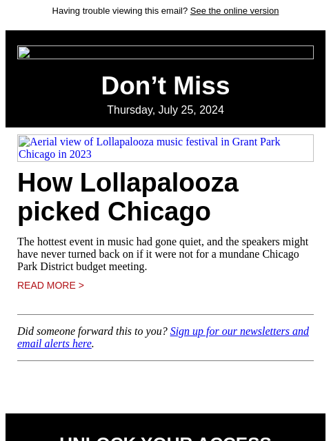 Having trouble viewing this email? See the online version Don't Miss Thursday, July 25, 2024 Aerial view of Lollapalooza music festival in Grant Park Chicago in 2023 How Lollapalooza picked Chicago