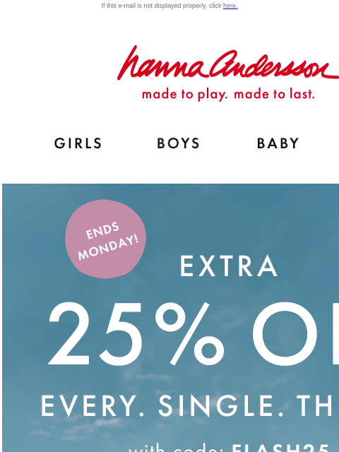 Blink and you'll miss It! If this e-mail is not displayed properly, click here. Hanna Andersson | made to play. made to last. Shop girls clothes. Shop boys clothes. Shop baby clothes. Shop new