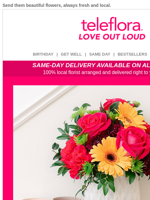 Send them beautiful flowers, always fresh and local. View in browser ‌ teleflora BIRTHDAY | GET WELL | SAME DAY | BESTSELLERS | DEAL OF THE DAY SAME-DAY DELIVERY AVAILABLE ON ALL BOUQUETS! 100% local