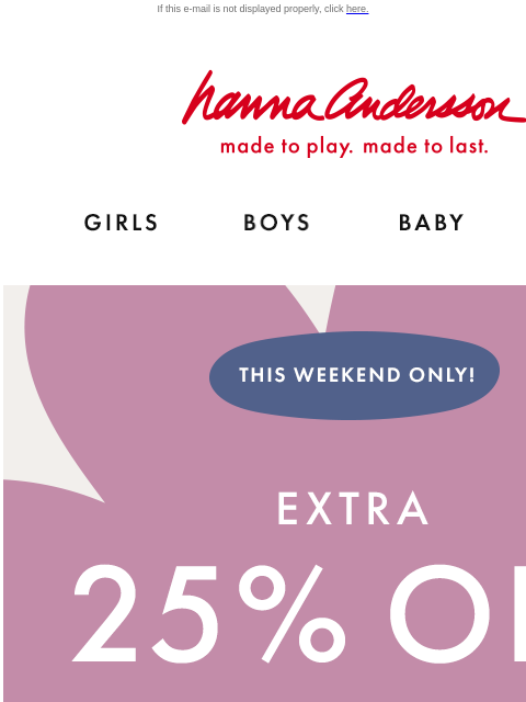 This weekend only! Shop Hanna Flash Sale If this e-mail is not displayed properly, click here. Hanna Andersson | made to play. made to last. Shop girls clothes. Shop boys clothes. Shop baby clothes.