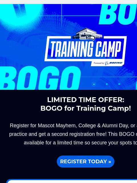 Offer is only available for a limited time so secure your spots today! View in Browser Kids Day BOGO LIMITED TIME OFFER: BOGO for Training Camp! Register for Mascot Mayhem, College & Alumni Day, or