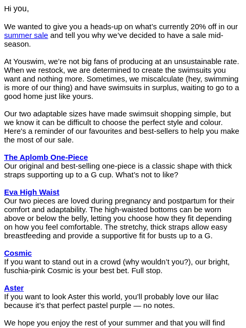 Hi you, We wanted to give you a heads-up on what's currently 20% off in our summer sale and tell you why we've decided to have a sale mid-season. At Youswim, we're not big fans of producing