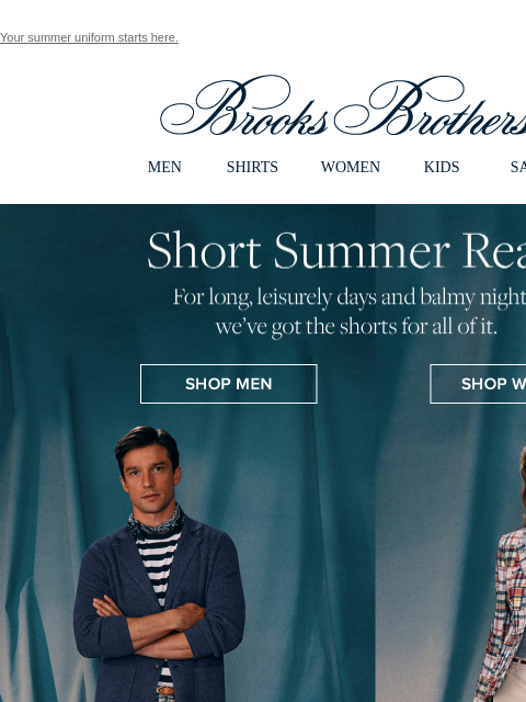 Your summer uniform starts here. View in web browser Brooks Brothers MEN SHIRTS WOMEN KIDS SALE Short Summer Read For long, leisurely days and balmy nights: we've got the shorts for all of it. Shop