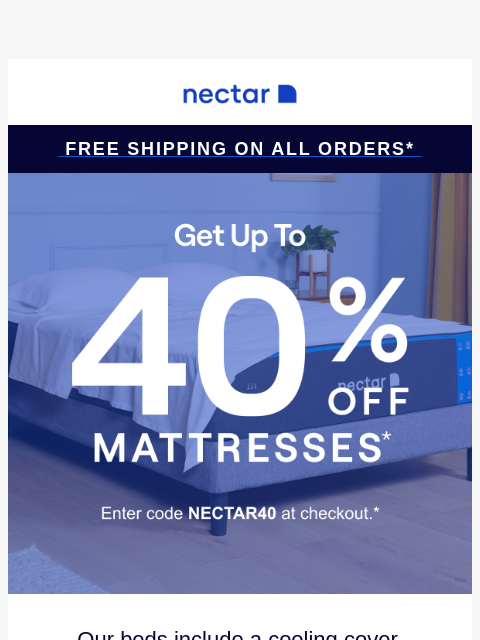 Don't snooze on savings! Up to 40% Off Select Items.* Plus all mattress purchases include our 365-night risk-free home trial & free standard shipping.+ Nectar Logo Free Shipping on all orders*