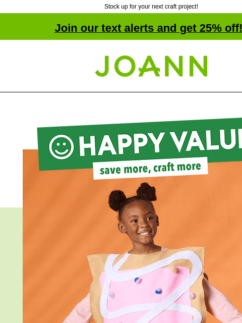 Stock up for your next craft project! Join our text alerts and get 25% off! † Joann.com® Happy Value: save more, craft more. No coupon needed, low every day price. STARTING AT $2 YD At these everyday