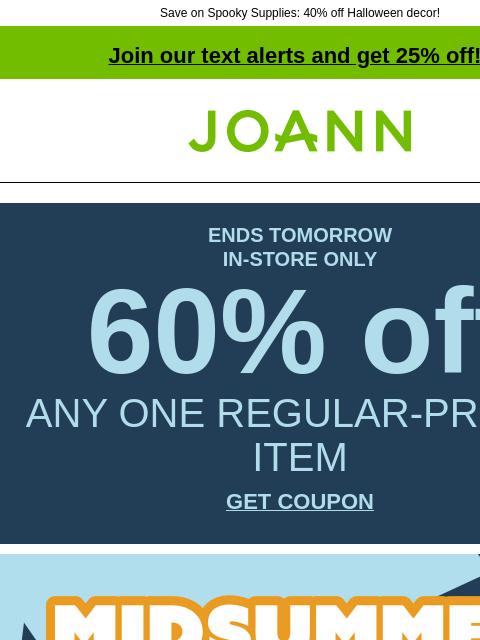 Save on Spooky Supplies: 40% off Halloween decor! Join our text alerts and get 25% off! † Joann.com® ENDS TOMORROW IN-STORE ONLY 60% off ANY ONE REGULAR-PRICED ITEM GET COUPON MidSummer Madness. Up to