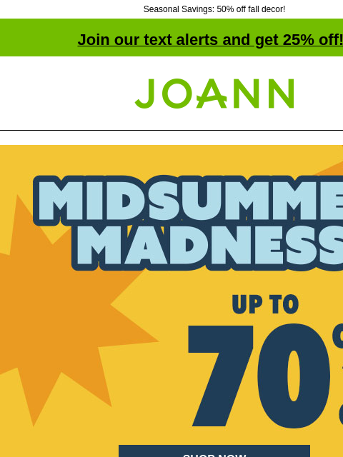 Seasonal Savings: 50% off fall decor! Join our text alerts and get 25% off! † Joann.com® MidSummer Madness. Up to 70% off. SHOP NOW Deals under $3 hildie & jo® Strung Beads Reg. $4.99–$10.99 4 for