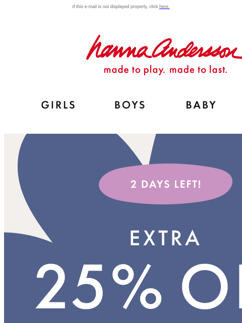 EVERY. SINGLE. THING. If this e-mail is not displayed properly, click here. Hanna Andersson | made to play. made to last. Shop girls clothes. Shop boys clothes. Shop baby clothes. Shop new arrivals. 2