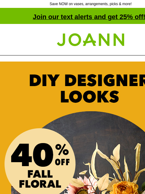 Save NOW on vases, arrangements, picks & more! Join our text alerts and get 25% off! † Joann.com® DIY Designer Looks. 40% off fall floral The Right Vase at the right time With all these cool vases,