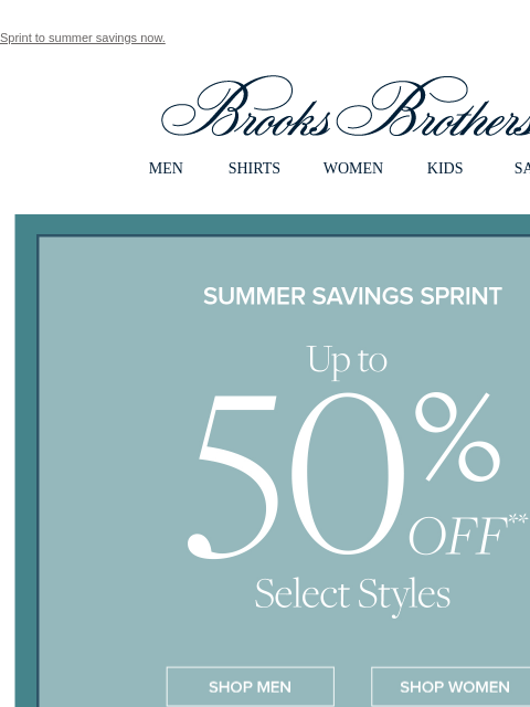 Sprint to summer savings now. View in web browser Brooks Brothers MEN SHIRTS WOMEN KIDS SALE Summer Savings Sprint Up to 50% Off Select Styles Shop Men Shop Women Shop Dress Shop Sport Shirts Shop