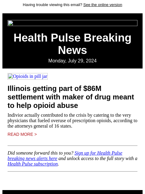 Having trouble viewing this email? See the online version Health Pulse Breaking News Monday, July 29, 2024 Opioids in pill jar Illinois getting part of $86M settlement with maker of drug meant to help