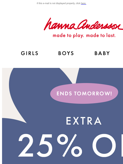 Hanna Flash Sale ends tomorrow! If this e-mail is not displayed properly, click here. Hanna Andersson | made to play. made to last. Shop girls clothes. Shop boys clothes. Shop baby clothes. Shop new