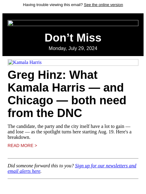 Having trouble viewing this email? See the online version Don't Miss Monday, July 29, 2024 Kamala Harris Greg Hinz: What Kamala Harris — and Chicago — both need from the DNC The candidate, the