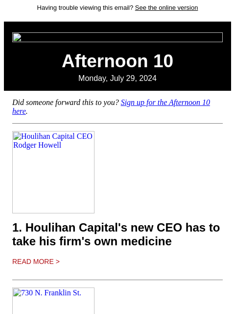 Having trouble viewing this email? See the online version Afternoon 10 Monday, July 29, 2024 Did someone forward this to you? Sign up for the Afternoon 10 here. Houlihan Capital CEO Rodger Howell 1.