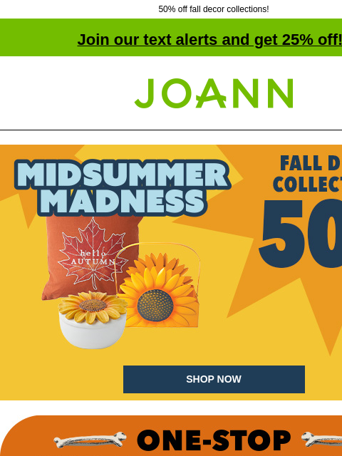 50% off fall decor collections! Join our text alerts and get 25% off! † Joann.com® 50% off Fall Decor Collections. Midsummer Madness SHOP NOW One-stop scare shop. Bring in the skeleton crew! Starting