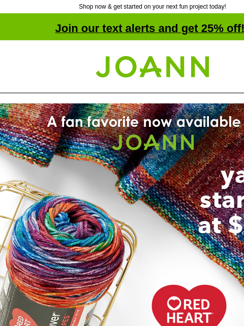 Shop now & get started on your next fun project today! Join our text alerts and get 25% off! † Joann.com® A fan favorite now available at JOANN. Yarn starting at $8.99. Red Heart Super Saver Bitty