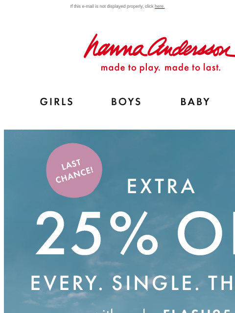 Our Hanna Flash Sale is almost over If this e-mail is not displayed properly, click here. Hanna Andersson | made to play. made to last. Shop girls clothes. Shop boys clothes. Shop baby clothes. Shop