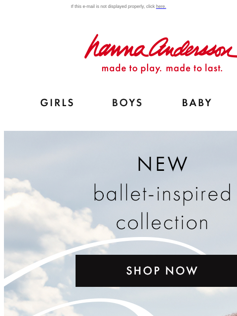 Meet Odette! New ballet-inspired arrivals If this e-mail is not displayed properly, click here. Hanna Andersson | made to play. made to last. Shop girls clothes. Shop boys clothes. Shop baby clothes.